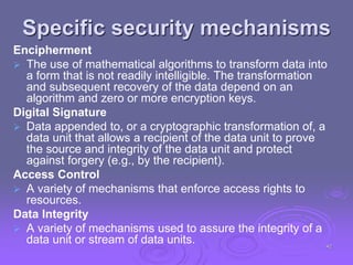 Specific security mechanisms
Encipherment
 The use of mathematical algorithms to transform data into
a form that is not readily intelligible. The transformation
and subsequent recovery of the data depend on an
algorithm and zero or more encryption keys.
Digital Signature
 Data appended to, or a cryptographic transformation of, a
data unit that allows a recipient of the data unit to prove
the source and integrity of the data unit and protect
against forgery (e.g., by the recipient).
Access Control
 A variety of mechanisms that enforce access rights to
resources.
Data Integrity
 A variety of mechanisms used to assure the integrity of a
data unit or stream of data units. 42
 