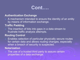 Cont….
Authentication Exchange
 A mechanism intended to ensure the identity of an entity
by means of information exchange.
Traffic Padding
 The insertion of bits into gaps in a data stream to
frustrate traffic analysis attempts.
Routing Control
 Enables selection of particular physically secure routes
for certain data and allows routing changes, especially
when a breach of security is suspected.
Notarization
 The use of a trusted third party to assure certain
properties of a data exchange. 43
 