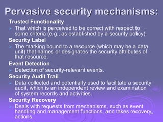 Pervasive security mechanisms:
Trusted Functionality
 That which is perceived to be correct with respect to
some criteria (e.g., as established by a security policy).
Security Label
 The marking bound to a resource (which may be a data
unit) that names or designates the security attributes of
that resource.
Event Detection
 Detection of security-relevant events.
Security Audit Trail
 Data collected and potentially used to facilitate a security
audit, which is an independent review and examination
of system records and activities.
Security Recovery
 Deals with requests from mechanisms, such as event
handling and management functions, and takes recovery
actions.
44
 