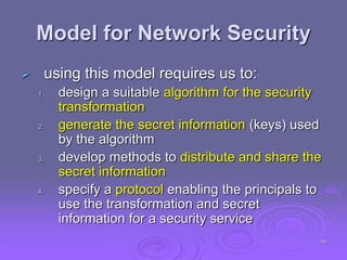 Model for Network Security
 using this model requires us to:
1. design a suitable algorithm for the security
transformation
2. generate the secret information (keys) used
by the algorithm
3. develop methods to distribute and share the
secret information
4. specify a protocol enabling the principals to
use the transformation and secret
information for a security service
46
 