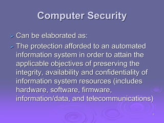 Computer Security
 Can be elaborated as:
 The protection afforded to an automated
information system in order to attain the
applicable objectives of preserving the
integrity, availability and confidentiality of
information system resources (includes
hardware, software, firmware,
information/data, and telecommunications)
6
 