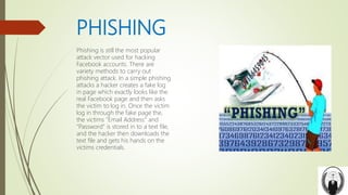 PHISHING
Phishing is still the most popular
attack vector used for hacking
Facebook accounts. There are
variety methods to carry out
phishing attack. In a simple phishing
attacks a hacker creates a fake log
in page which exactly looks like the
real Facebook page and then asks
the victim to log in. Once the victim
log in through the fake page the,
the victims "Email Address" and
"Password" is stored in to a text file,
and the hacker then downloads the
text file and gets his hands on the
victims credentials.
 