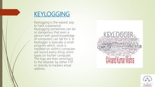 KEYLOGGING
Keylogging is the easiest way
to hack a password.
Keylogging sometimes can be
so dangerous that even a
person with good knowledge
of computers can fall for it. A
Keylogger is basically a small
program which, once is
installed on victim's computer,
will record every thing victim
types on his/her computer.
The logs are then send back
to the attacker by either FTP
or directly to hackers email
address.
 