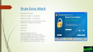 Brute force Attack
All password contain
Minimum Length – 6 characters
Maximum length – 14 characters
Passwords should use three of four of the
following four types of characters:
Lowercase
Uppercase
Numbers
Special characters such as
!@#$%^&*(){}[]. In BF attack hackers
make all possible dictionary by using this.
And developed tool for attack one by
one speedy. For maching the password.
Eg... Ophcrack,Router Brute force …etc
 