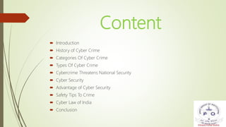 Content
 Introduction
 History of Cyber Crime
 Categories Of Cyber Crime
 Types Of Cyber Crime
 Cybercrime Threatens National Security
 Cyber Security
 Advantage of Cyber Security
 Safety Tips To Crime
 Cyber Law of India
 Conclusion
 