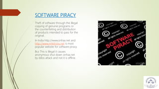 SOFTWARE PIRACY
Theft of software through the illegal
copying of genuine programs or
the counterfeiting and distribution
of products intended to pass for the
original.
In India http://www.onhax.net and
http://www.mhktricks.net is most
popular website for software piracy.
Bcz This is illegal it causes
anonymous shut down onhax.net
by ddos attack and not it is offline.
 