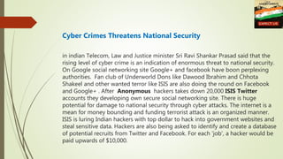 Cyber Crimes Threatens National Security
in indian Telecom, Law and Justice minister Sri Ravi Shankar Prasad said that the
rising level of cyber crime is an indication of enormous threat to national security.
On Google social networking site Google+ and facebook have boon perplexing
authorities. Fan club of Underworld Dons like Dawood Ibrahim and Chhota
Shakeel and other wanted terror like ISIS are also doing the round on Facebook
and Google+ . After Anonymous hackers takes down 20,000 ISIS Twitter
accounts they developing own secure social networking site. There is huge
potential for damage to national security through cyber attacks. The internet is a
mean for money bounding and funding terrorist attack is an organized manner.
ISIS is luring Indian hackers with top dollar to hack into government websites and
steal sensitive data. Hackers are also being asked to identify and create a database
of potential recruits from Twitter and Facebook. For each 'job', a hacker would be
paid upwards of $10,000.
 
