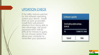 UPDATION CHECK
If the seller reduces patches
for the software operating
system your device , Install
them as soon as possible .
Install them will prevent
attackers from being able to
take advantage. Use good
password which will be
difficult for thieves to guess.
Do not choose option that
allows your computer to
remember your password.
 