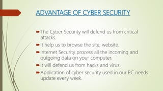 ADVANTAGE OF CYBER SECURITY
The Cyber Security will defend us from critical
attacks.
It help us to browse the site, website.
Internet Security process all the incoming and
outgoing data on your computer.
It will defend us from hacks and virus.
Application of cyber security used in our PC needs
update every week.
 