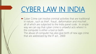 CYBER LAW IN INDIA
 Cyber Crime can involve criminal activities that are traditional
in nature , such as thief , fraud , deformation and mischief ,
all of which are subjected to the India panel code . In simple
way we can say that cyber crime is unlawful acts where I n
the computer is either a tool or both.
The abuse of computer has also give birth of new age crime
that are addressed by the IT act , 2000
 