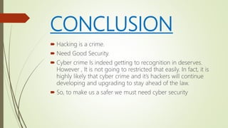 CONCLUSION
 Hacking is a crime.
 Need Good Security.
 Cyber crime Is indeed getting to recognition in deserves.
However , It is not going to restricted that easily. In fact, it is
highly likely that cyber crime and it’s hackers will continue
developing and upgrading to stay ahead of the law.
 So, to make us a safer we must need cyber security
 