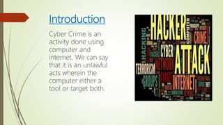 Introduction
Cyber Crime is an
activity done using
computer and
internet. We can say
that it is an unlawful
acts wherein the
computer either a
tool or target both.
 