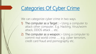 Categories Of Cyber Crime
We can categorize cyber crime in two ways.
1) The computer as a Target : - Using a computer to
attack other computer.. E.g. Hacking, Virus/worm
attack, DDOS attack … etc.
2) The computer as a weapon :- Using a computer to
commit real world crime ….. e.g. cyber terrorism,
credit card fraud and pornography etc.
 