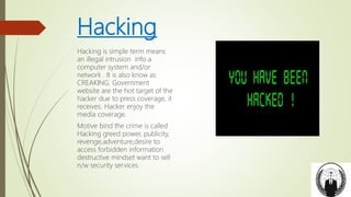 Hacking
Hacking is simple term means
an illegal intrusion info a
computer system and/or
network . It is also know as
CREAKING. Government
website are the hot target of the
hacker due to press coverage, it
receives. Hacker enjoy the
media coverage.
Motive bind the crime is called
Hacking greed power, publicity,
revenge,adventure,desire to
access forbidden information
destructive mindset want to sell
n/w security services.
 