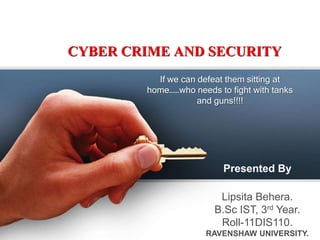 CYBER CRIME AND SECURITY
If we can defeat them sitting at
home……who needs to fight with tanks
and guns!!!!

Presented By
Lipsita Behera.
B.Sc IST, 3rd Year.
Roll-11DIS110.
RAVENSHAW UNIVERSITY.

 