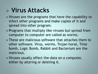  Virus Attacks
 Viruses are the programs that have the capability to
infect other programs and make copies of it and
spread into other program.
 Programs that multiply like viruses but spread from
computer to computer are called as worms.
 These are malicious software that attaches them to
other software. Virus, worms, Trojan horse, Time
bomb, Logic Bomb, Rabbit and Bacterium are the
malicious.
 Viruses usually affect the data on a computer,
either by altering or deleting it.
 