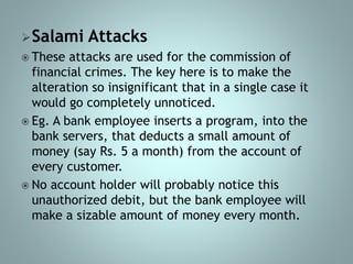 Salami Attacks
 These attacks are used for the commission of
financial crimes. The key here is to make the
alteration so insignificant that in a single case it
would go completely unnoticed.
 Eg. A bank employee inserts a program, into the
bank servers, that deducts a small amount of
money (say Rs. 5 a month) from the account of
every customer.
 No account holder will probably notice this
unauthorized debit, but the bank employee will
make a sizable amount of money every month.
 