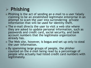  Phishing
 Phishing is the act of sending an e-mail to a user falsely
claiming to be an established legitimate enterprise in an
attempt to scam the user into surrendering private
information that will be used for identity theft.
 The e-mail directs the user to visit a web site where
they are asked to update personal information, such as
passwords and credit card, social security, and bank
account numbers that the legitimate organization
already has.
 The Web site, however, is bogus and set up only to steal
the user information.
 By spamming large groups of people, the phisher
counted on the e-mail being read by a percentage of
people who actually had listed credit card numbers with
legitimately.
 