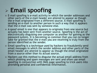  Email spoofing
 E-mail spoofing is e-mail activity in which the sender addresses and
other parts of the e-mail header are altered to appear as though
the e-mail originated from a different source. E-mail spoofing is
sending an e-mail to another person in such a way that it appears
that the e-mail was sent by someone else.
 A spoof email is one that appears to originate from one source but
actually has been sent from another source. Spoofing is the act of
electronically disguising one computer as another for gaining as the
password system. It is becoming so common that you can no longer
take for granted that the e-mail you are receiving is truly from the
person identified as the sender.
 Email spoofing is a technique used by hackers to fraudulently send
email messages in which the sender address and other parts of the
email header are altered to appear as though the email originated
from a source other than its actual source.
 Hackers use this method to disguise the actual email address from
which phishing and spam messages are sent and often use email
spoofing in conjunction with Web page spoofing to trick users into
providing personal and confidential information.
 