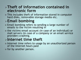 Theft of information contained in
electronic form
 This includes theft of information stored in computer
hard disks, removable storage media etc.
Email bombing
 Email bombing refers to sending a large number of
emails to the victim resulting in
 the victims email account (in case of an individual) or
mail servers (in case of a company or an email service
provider) crashing.
Internet time theft
 Internet time refers to usage by an unauthorized person
of the Internet hours paid
 for by another person.
 