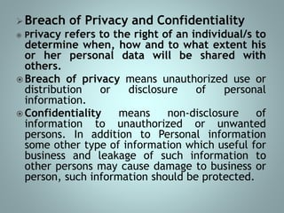 Breach of Privacy and Confidentiality
 Privacy refers to the right of an individual/s to
determine when, how and to what extent his
or her personal data will be shared with
others.
 Breach of privacy means unauthorized use or
distribution or disclosure of personal
information.
 Confidentiality means non-disclosure of
information to unauthorized or unwanted
persons. In addition to Personal information
some other type of information which useful for
business and leakage of such information to
other persons may cause damage to business or
person, such information should be protected.
 