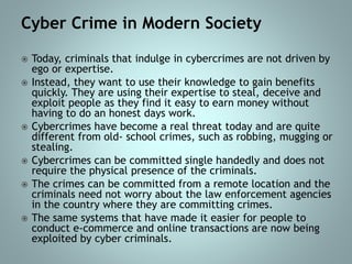 Cyber Crime in Modern Society
 Today, criminals that indulge in cybercrimes are not driven by
ego or expertise.
 Instead, they want to use their knowledge to gain benefits
quickly. They are using their expertise to steal, deceive and
exploit people as they find it easy to earn money without
having to do an honest days work.
 Cybercrimes have become a real threat today and are quite
different from old- school crimes, such as robbing, mugging or
stealing.
 Cybercrimes can be committed single handedly and does not
require the physical presence of the criminals.
 The crimes can be committed from a remote location and the
criminals need not worry about the law enforcement agencies
in the country where they are committing crimes.
 The same systems that have made it easier for people to
conduct e-commerce and online transactions are now being
exploited by cyber criminals.
 