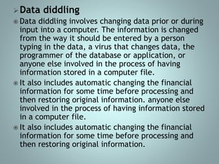 Data diddling
 Data diddling involves changing data prior or during
input into a computer. The information is changed
from the way it should be entered by a person
typing in the data, a virus that changes data, the
programmer of the database or application, or
anyone else involved in the process of having
information stored in a computer file.
 It also includes automatic changing the financial
information for some time before processing and
then restoring original information. anyone else
involved in the process of having information stored
in a computer file.
 It also includes automatic changing the financial
information for some time before processing and
then restoring original information.
 