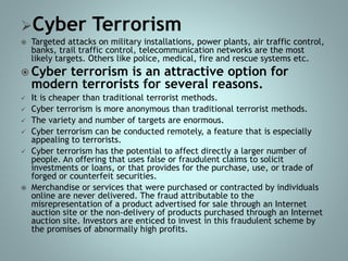 Cyber Terrorism
 Targeted attacks on military installations, power plants, air traffic control,
banks, trail traffic control, telecommunication networks are the most
likely targets. Others like police, medical, fire and rescue systems etc.
 Cyber terrorism is an attractive option for
modern terrorists for several reasons.
 It is cheaper than traditional terrorist methods.
 Cyber terrorism is more anonymous than traditional terrorist methods.
 The variety and number of targets are enormous.
 Cyber terrorism can be conducted remotely, a feature that is especially
appealing to terrorists.
 Cyber terrorism has the potential to affect directly a larger number of
people. An offering that uses false or fraudulent claims to solicit
investments or loans, or that provides for the purchase, use, or trade of
forged or counterfeit securities.
 Merchandise or services that were purchased or contracted by individuals
online are never delivered. The fraud attributable to the
misrepresentation of a product advertised for sale through an Internet
auction site or the non-delivery of products purchased through an Internet
auction site. Investors are enticed to invest in this fraudulent scheme by
the promises of abnormally high profits.
 