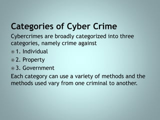 Categories of Cyber Crime
Cybercrimes are broadly categorized into three
categories, namely crime against
 1. Individual
 2. Property
 3. Government
Each category can use a variety of methods and the
methods used vary from one criminal to another.
 
