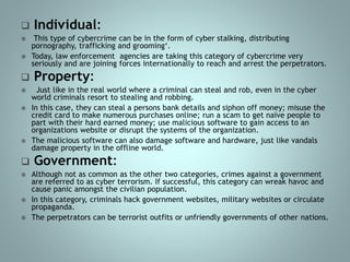  Individual:
 This type of cybercrime can be in the form of cyber stalking, distributing
pornography, trafficking and grooming‘.
 Today, law enforcement agencies are taking this category of cybercrime very
seriously and are joining forces internationally to reach and arrest the perpetrators.
 Property:
 Just like in the real world where a criminal can steal and rob, even in the cyber
world criminals resort to stealing and robbing.
 In this case, they can steal a persons bank details and siphon off money; misuse the
credit card to make numerous purchases online; run a scam to get naïve people to
part with their hard earned money; use malicious software to gain access to an
organizations website or disrupt the systems of the organization.
 The malicious software can also damage software and hardware, just like vandals
damage property in the offline world.
 Government:
 Although not as common as the other two categories, crimes against a government
are referred to as cyber terrorism. If successful, this category can wreak havoc and
cause panic amongst the civilian population.
 In this category, criminals hack government websites, military websites or circulate
propaganda.
 The perpetrators can be terrorist outfits or unfriendly governments of other nations.
 