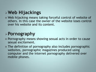 Web Hijackings
 Web hijacking means taking forceful control of website of
others. In this case the owner of the website loses control
over his website and its content.
Pornography
 Pornography means showing sexual acts in order to cause
sexual excitement.
 The definition of pornography also includes pornographic
websites, pornographic magazines produced using
computer and the internet pornography delivered over
mobile phones.
 
