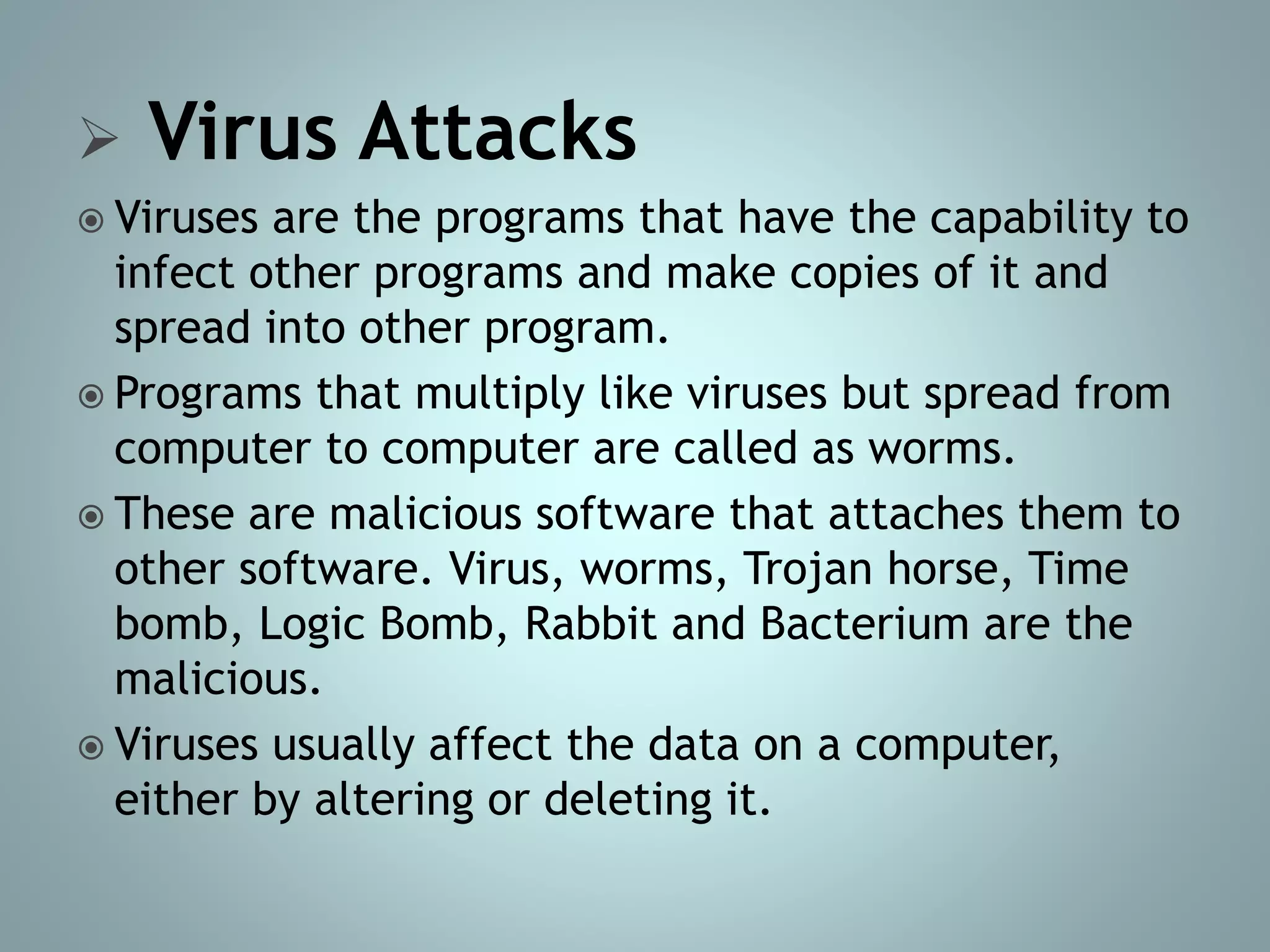  Virus Attacks
 Viruses are the programs that have the capability to
infect other programs and make copies of it and
spread into other program.
 Programs that multiply like viruses but spread from
computer to computer are called as worms.
 These are malicious software that attaches them to
other software. Virus, worms, Trojan horse, Time
bomb, Logic Bomb, Rabbit and Bacterium are the
malicious.
 Viruses usually affect the data on a computer,
either by altering or deleting it.
 