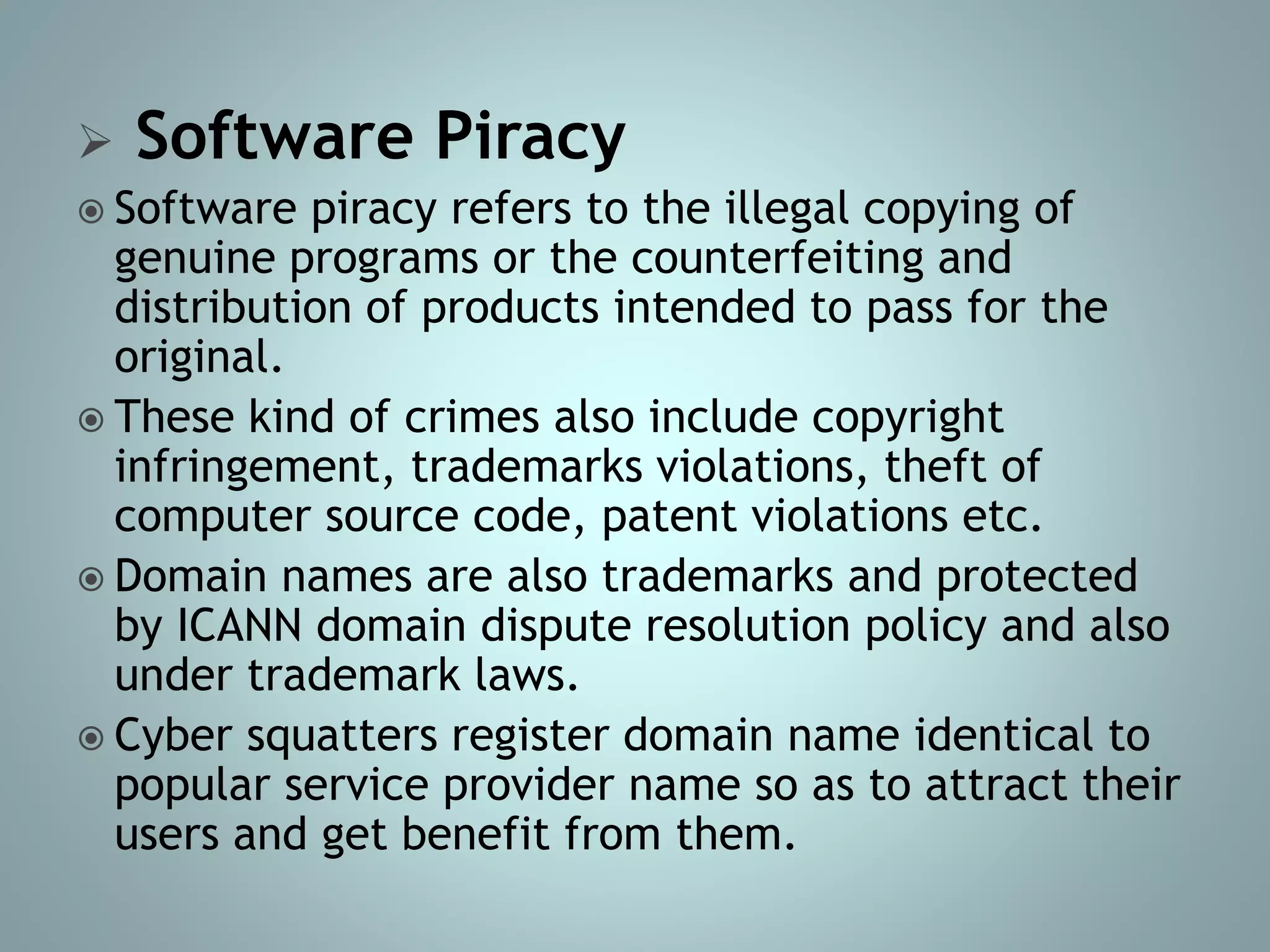 Software Piracy
 Software piracy refers to the illegal copying of
genuine programs or the counterfeiting and
distribution of products intended to pass for the
original.
 These kind of crimes also include copyright
infringement, trademarks violations, theft of
computer source code, patent violations etc.
 Domain names are also trademarks and protected
by ICANN domain dispute resolution policy and also
under trademark laws.
 Cyber squatters register domain name identical to
popular service provider name so as to attract their
users and get benefit from them.
 