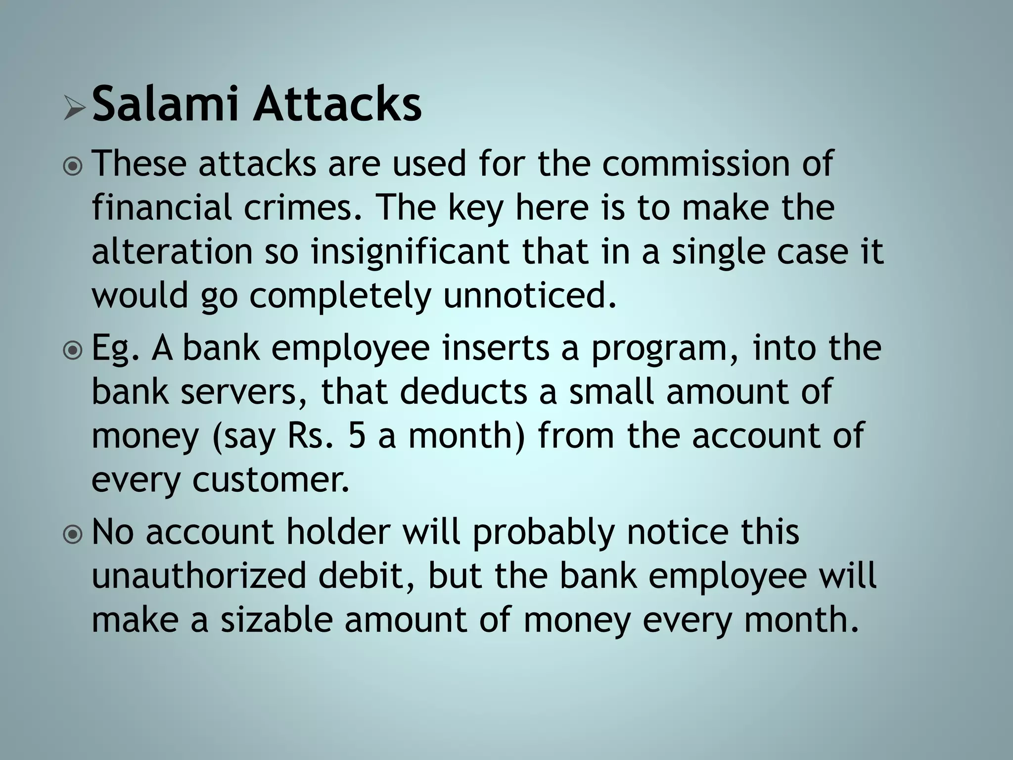 Salami Attacks
 These attacks are used for the commission of
financial crimes. The key here is to make the
alteration so insignificant that in a single case it
would go completely unnoticed.
 Eg. A bank employee inserts a program, into the
bank servers, that deducts a small amount of
money (say Rs. 5 a month) from the account of
every customer.
 No account holder will probably notice this
unauthorized debit, but the bank employee will
make a sizable amount of money every month.
 