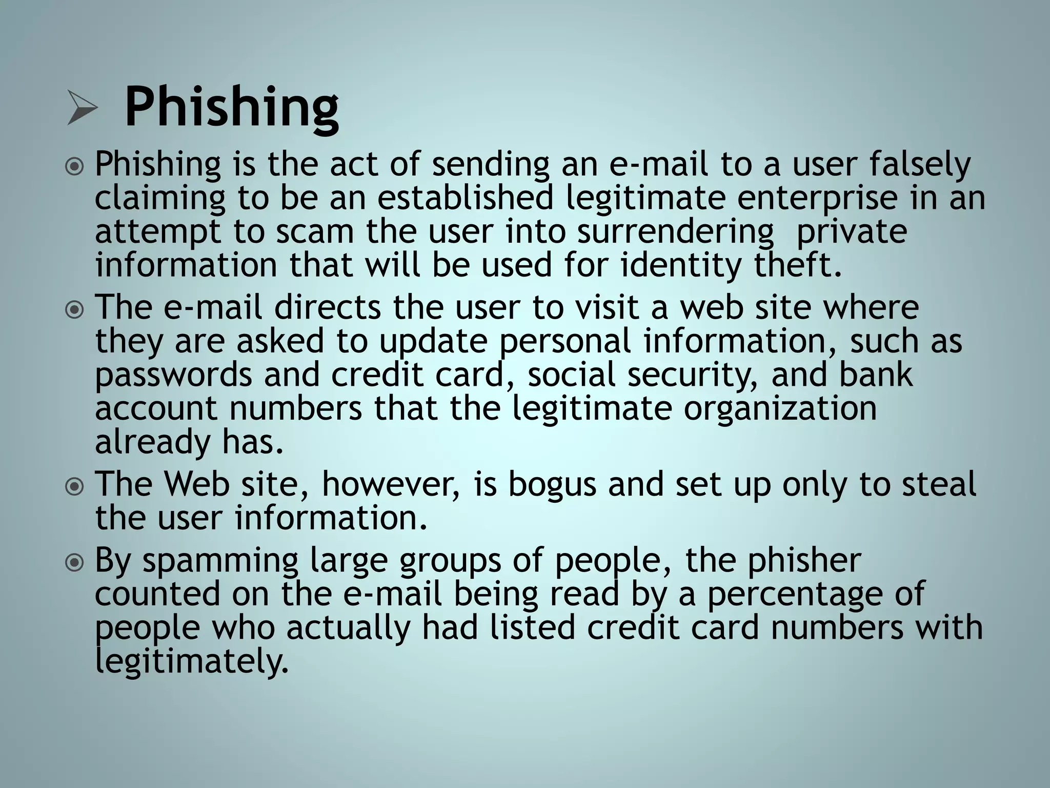  Phishing
 Phishing is the act of sending an e-mail to a user falsely
claiming to be an established legitimate enterprise in an
attempt to scam the user into surrendering private
information that will be used for identity theft.
 The e-mail directs the user to visit a web site where
they are asked to update personal information, such as
passwords and credit card, social security, and bank
account numbers that the legitimate organization
already has.
 The Web site, however, is bogus and set up only to steal
the user information.
 By spamming large groups of people, the phisher
counted on the e-mail being read by a percentage of
people who actually had listed credit card numbers with
legitimately.
 