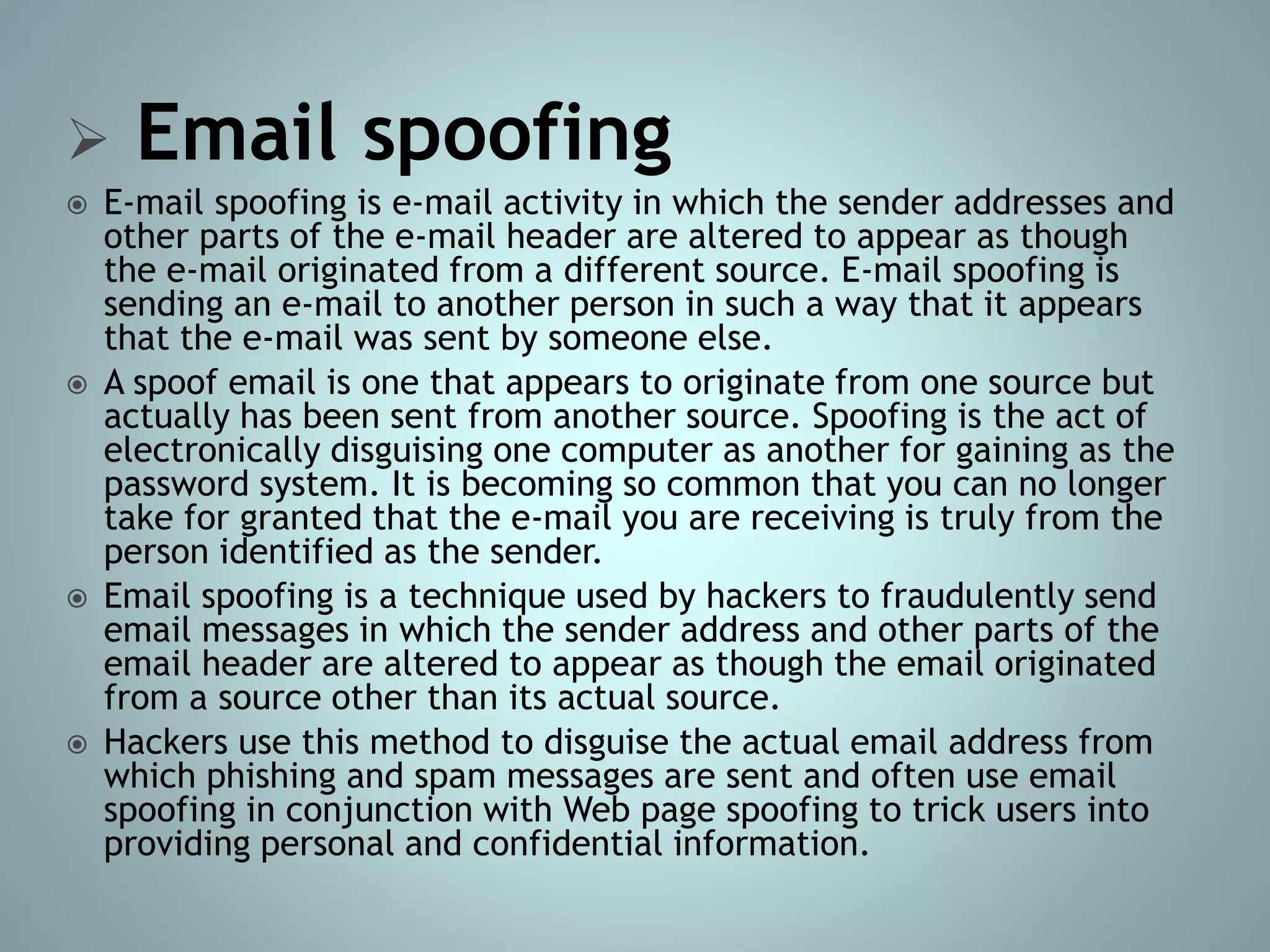  Email spoofing
 E-mail spoofing is e-mail activity in which the sender addresses and
other parts of the e-mail header are altered to appear as though
the e-mail originated from a different source. E-mail spoofing is
sending an e-mail to another person in such a way that it appears
that the e-mail was sent by someone else.
 A spoof email is one that appears to originate from one source but
actually has been sent from another source. Spoofing is the act of
electronically disguising one computer as another for gaining as the
password system. It is becoming so common that you can no longer
take for granted that the e-mail you are receiving is truly from the
person identified as the sender.
 Email spoofing is a technique used by hackers to fraudulently send
email messages in which the sender address and other parts of the
email header are altered to appear as though the email originated
from a source other than its actual source.
 Hackers use this method to disguise the actual email address from
which phishing and spam messages are sent and often use email
spoofing in conjunction with Web page spoofing to trick users into
providing personal and confidential information.
 