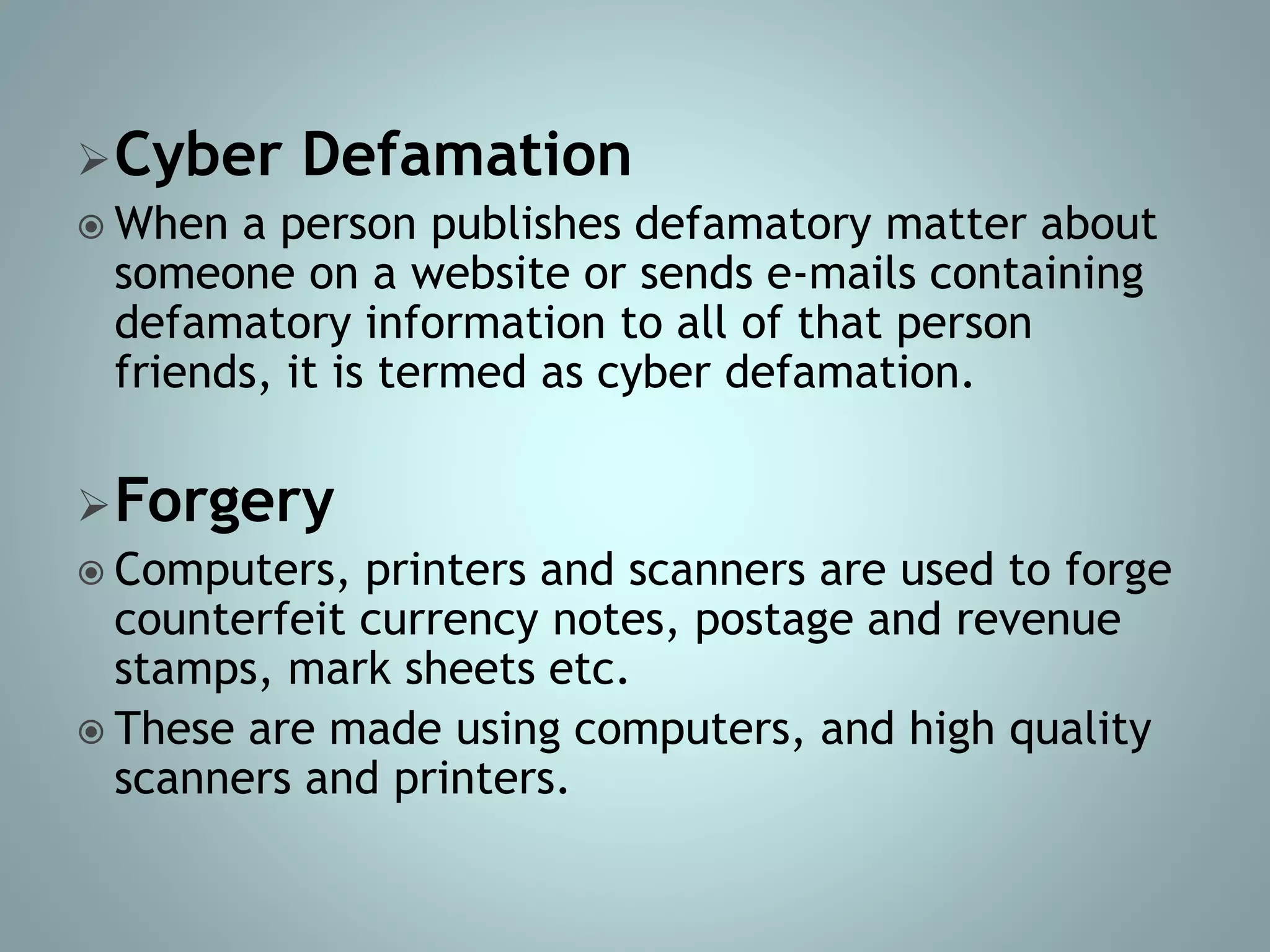 Cyber Defamation
 When a person publishes defamatory matter about
someone on a website or sends e-mails containing
defamatory information to all of that person
friends, it is termed as cyber defamation.
Forgery
 Computers, printers and scanners are used to forge
counterfeit currency notes, postage and revenue
stamps, mark sheets etc.
 These are made using computers, and high quality
scanners and printers.
 