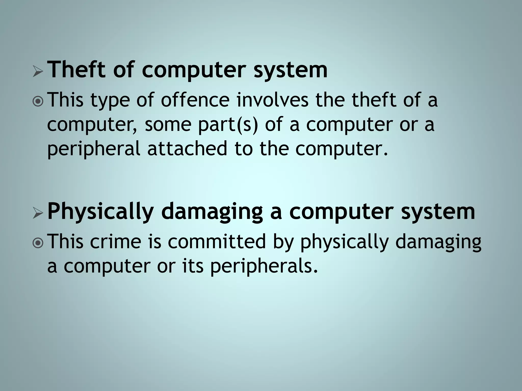 Theft of computer system
 This type of offence involves the theft of a
computer, some part(s) of a computer or a
peripheral attached to the computer.
Physically damaging a computer system
 This crime is committed by physically damaging
a computer or its peripherals.
 