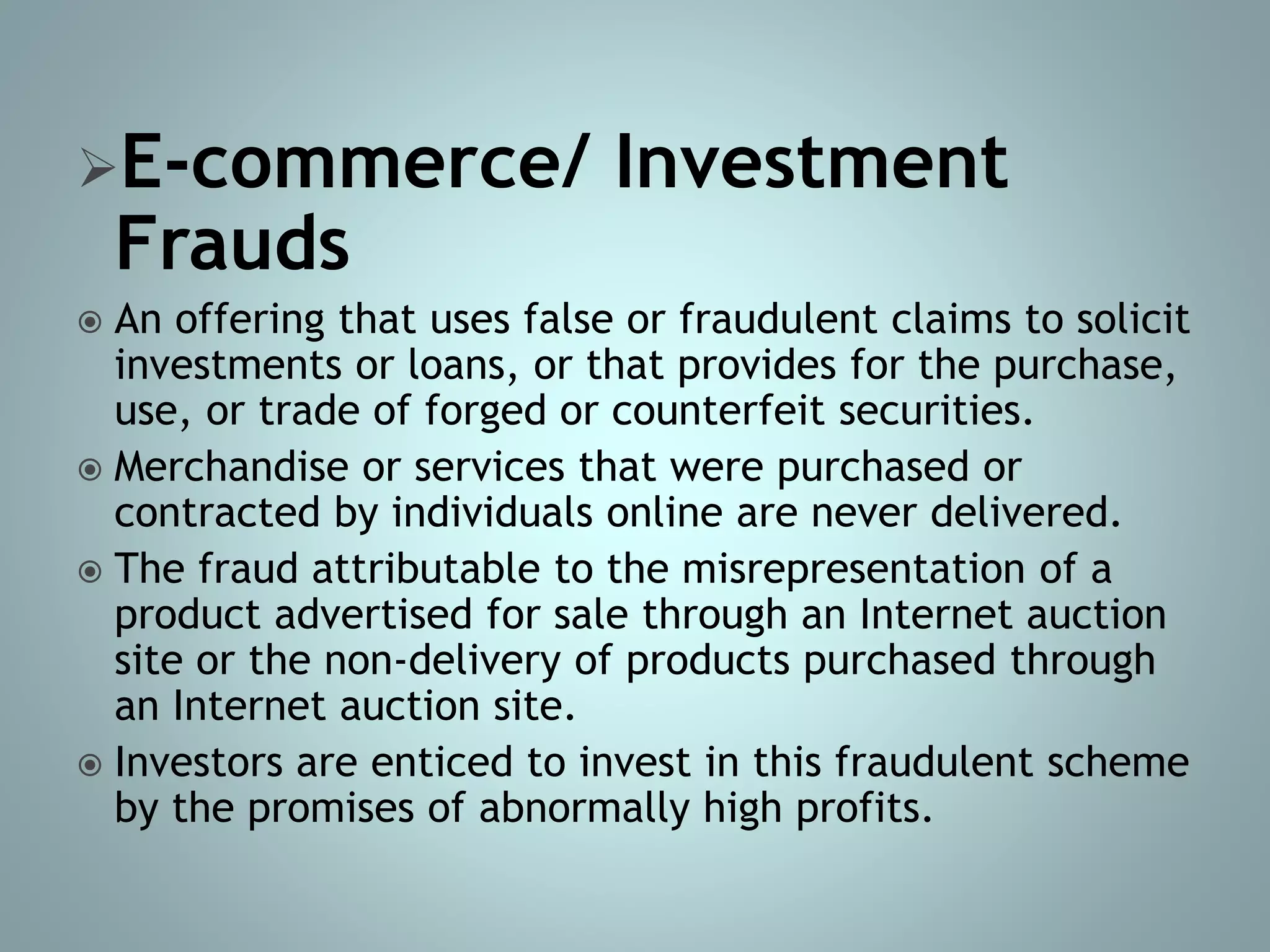 E-commerce/ Investment
Frauds
 An offering that uses false or fraudulent claims to solicit
investments or loans, or that provides for the purchase,
use, or trade of forged or counterfeit securities.
 Merchandise or services that were purchased or
contracted by individuals online are never delivered.
 The fraud attributable to the misrepresentation of a
product advertised for sale through an Internet auction
site or the non-delivery of products purchased through
an Internet auction site.
 Investors are enticed to invest in this fraudulent scheme
by the promises of abnormally high profits.
 