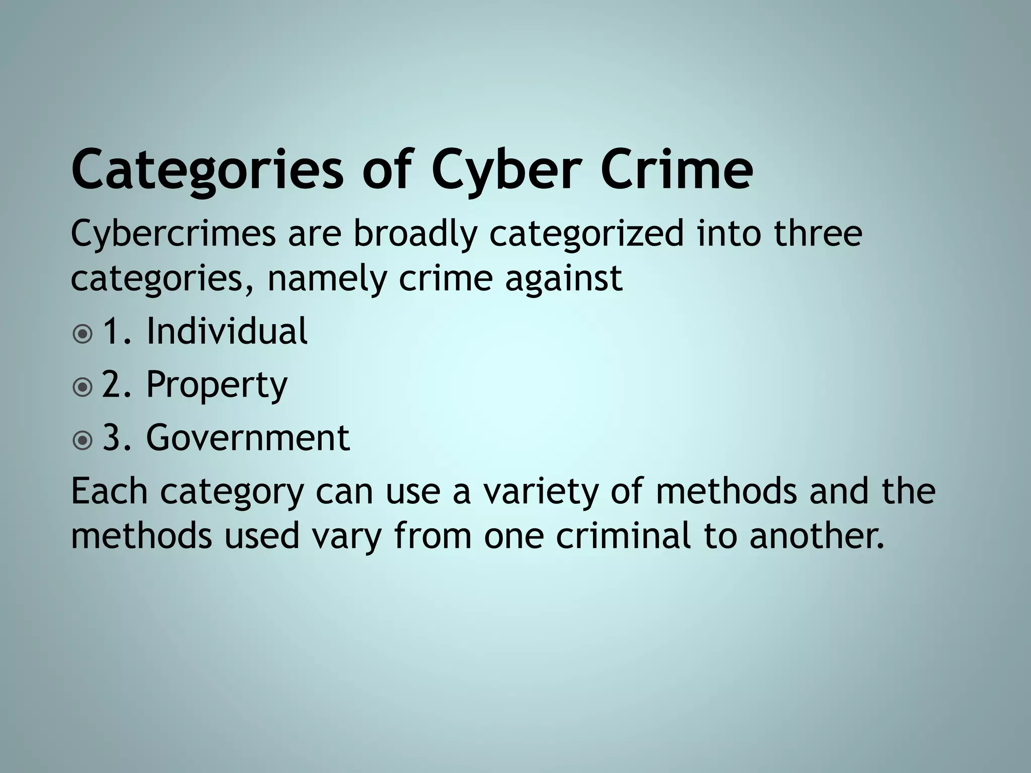 Categories of Cyber Crime
Cybercrimes are broadly categorized into three
categories, namely crime against
 1. Individual
 2. Property
 3. Government
Each category can use a variety of methods and the
methods used vary from one criminal to another.
 
