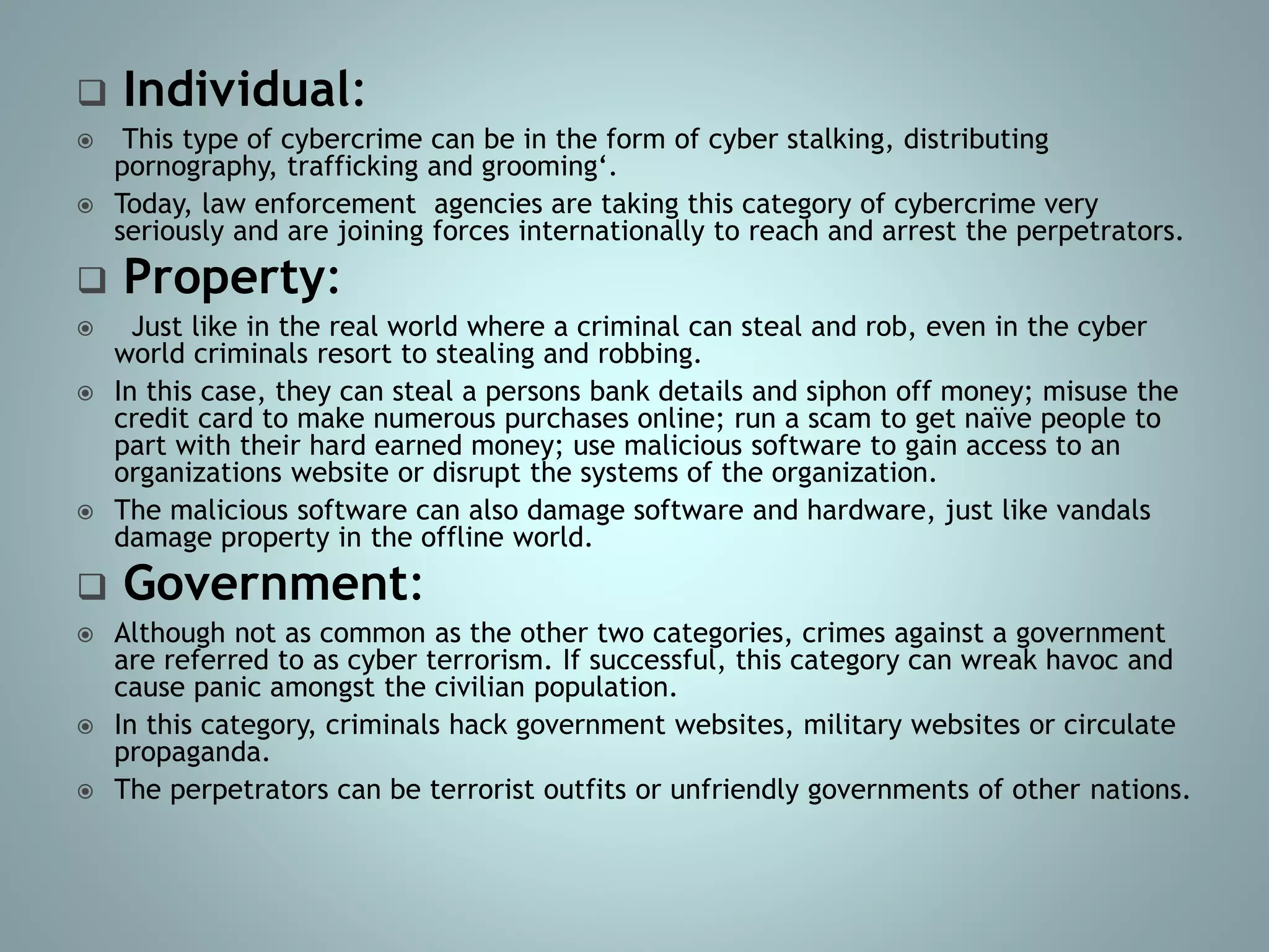  Individual:
 This type of cybercrime can be in the form of cyber stalking, distributing
pornography, trafficking and grooming‘.
 Today, law enforcement agencies are taking this category of cybercrime very
seriously and are joining forces internationally to reach and arrest the perpetrators.
 Property:
 Just like in the real world where a criminal can steal and rob, even in the cyber
world criminals resort to stealing and robbing.
 In this case, they can steal a persons bank details and siphon off money; misuse the
credit card to make numerous purchases online; run a scam to get naïve people to
part with their hard earned money; use malicious software to gain access to an
organizations website or disrupt the systems of the organization.
 The malicious software can also damage software and hardware, just like vandals
damage property in the offline world.
 Government:
 Although not as common as the other two categories, crimes against a government
are referred to as cyber terrorism. If successful, this category can wreak havoc and
cause panic amongst the civilian population.
 In this category, criminals hack government websites, military websites or circulate
propaganda.
 The perpetrators can be terrorist outfits or unfriendly governments of other nations.
 