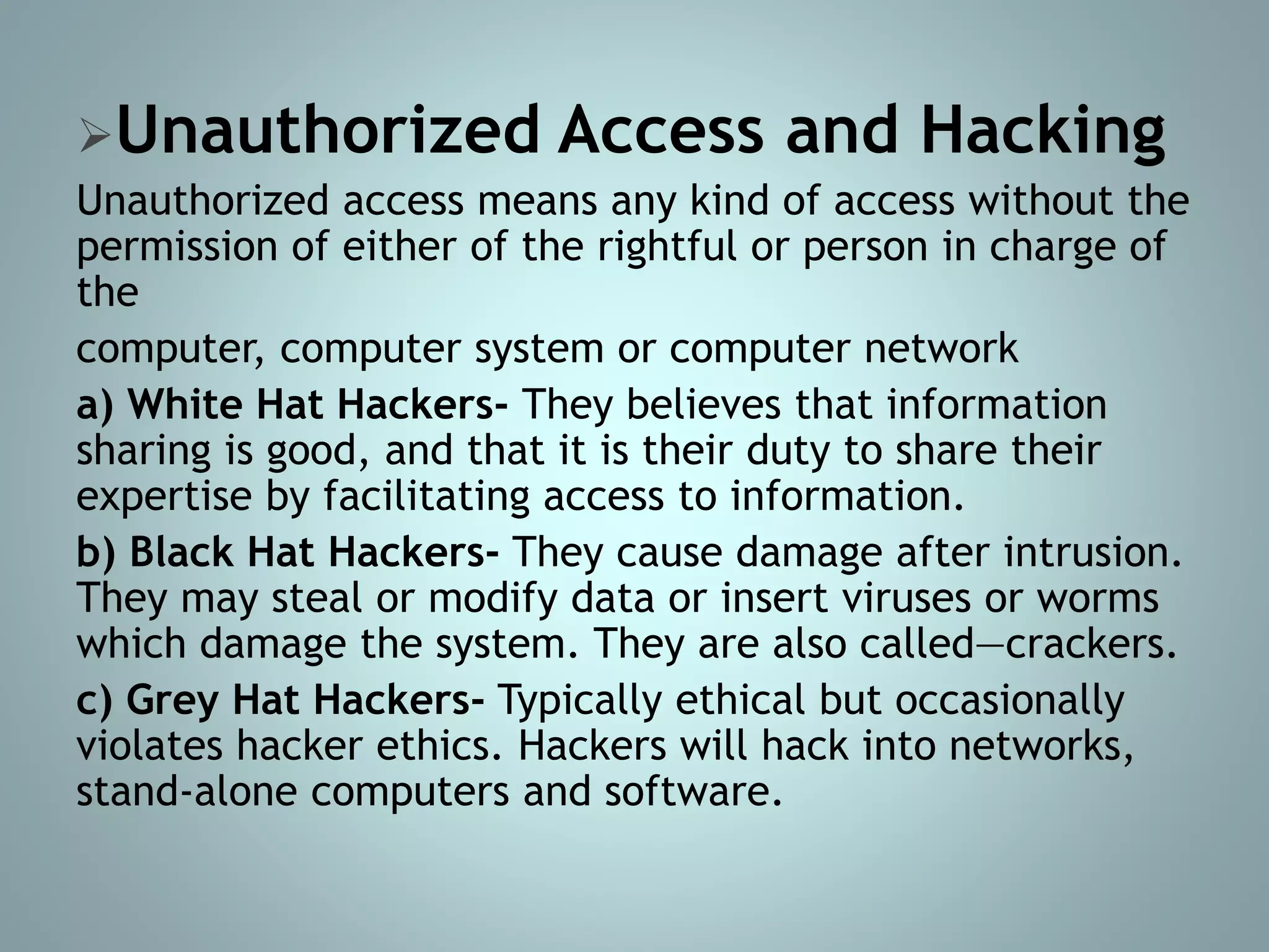 Unauthorized Access and Hacking
Unauthorized access means any kind of access without the
permission of either of the rightful or person in charge of
the
computer, computer system or computer network
a) White Hat Hackers- They believes that information
sharing is good, and that it is their duty to share their
expertise by facilitating access to information.
b) Black Hat Hackers- They cause damage after intrusion.
They may steal or modify data or insert viruses or worms
which damage the system. They are also called―crackers.
c) Grey Hat Hackers- Typically ethical but occasionally
violates hacker ethics. Hackers will hack into networks,
stand-alone computers and software.
 