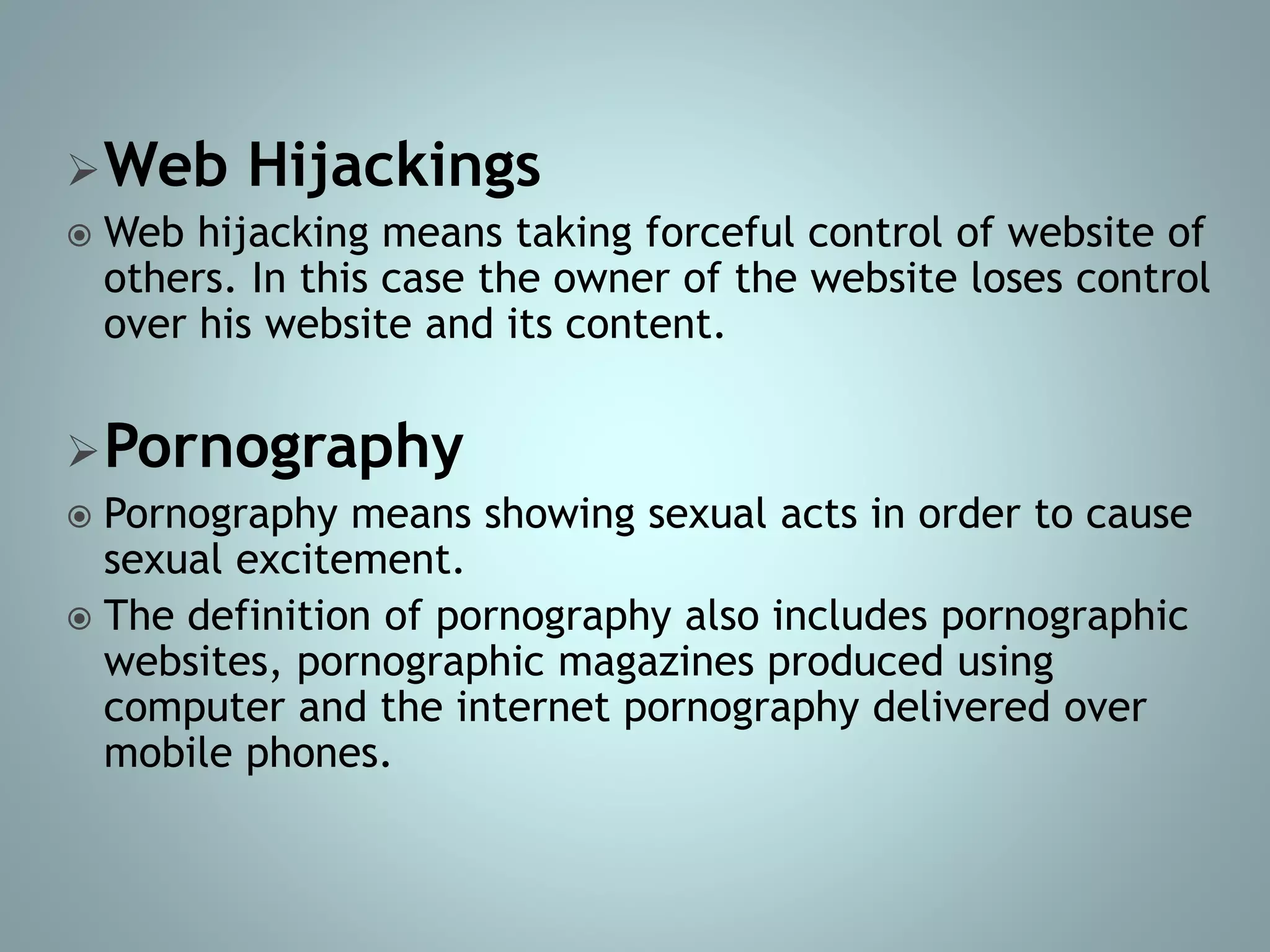 Web Hijackings
 Web hijacking means taking forceful control of website of
others. In this case the owner of the website loses control
over his website and its content.
Pornography
 Pornography means showing sexual acts in order to cause
sexual excitement.
 The definition of pornography also includes pornographic
websites, pornographic magazines produced using
computer and the internet pornography delivered over
mobile phones.
 