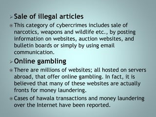 Sale of illegal articles
 This category of cybercrimes includes sale of
narcotics, weapons and wildlife etc., by posting
information on websites, auction websites, and
bulletin boards or simply by using email
communication.
Online gambling
 There are millions of websites; all hosted on servers
abroad, that offer online gambling. In fact, it is
believed that many of these websites are actually
fronts for money laundering.
 Cases of hawala transactions and money laundering
over the Internet have been reported.
 