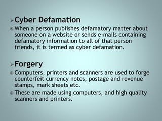Cyber Defamation
 When a person publishes defamatory matter about
someone on a website or sends e-mails containing
defamatory information to all of that person
friends, it is termed as cyber defamation.
Forgery
 Computers, printers and scanners are used to forge
counterfeit currency notes, postage and revenue
stamps, mark sheets etc.
 These are made using computers, and high quality
scanners and printers.
 