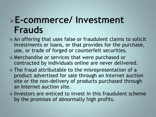 E-commerce/ Investment
Frauds
 An offering that uses false or fraudulent claims to solicit
investments or loans, or that provides for the purchase,
use, or trade of forged or counterfeit securities.
 Merchandise or services that were purchased or
contracted by individuals online are never delivered.
 The fraud attributable to the misrepresentation of a
product advertised for sale through an Internet auction
site or the non-delivery of products purchased through
an Internet auction site.
 Investors are enticed to invest in this fraudulent scheme
by the promises of abnormally high profits.
 