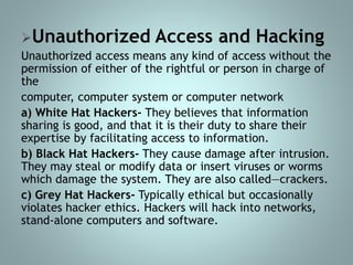 Unauthorized Access and Hacking
Unauthorized access means any kind of access without the
permission of either of the rightful or person in charge of
the
computer, computer system or computer network
a) White Hat Hackers- They believes that information
sharing is good, and that it is their duty to share their
expertise by facilitating access to information.
b) Black Hat Hackers- They cause damage after intrusion.
They may steal or modify data or insert viruses or worms
which damage the system. They are also called―crackers.
c) Grey Hat Hackers- Typically ethical but occasionally
violates hacker ethics. Hackers will hack into networks,
stand-alone computers and software.
 