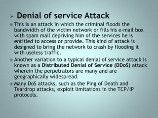  Denial of service Attack
 This is an attack in which the criminal floods the
bandwidth of the victim network or fills his e-mail box
with spam mail depriving him of the services he is
entitled to access or provide. This kind of attack is
designed to bring the network to crash by flooding it
with useless traffic.
 Another variation to a typical denial of service attack is
known as a Distributed Denial of Service (DDoS) attack
wherein the perpetrators are many and are
geographically widespread.
 Many DoS attacks, such as the Ping of Death and
Teardrop attacks, exploit limitations in the TCP/IP
protocols.
 