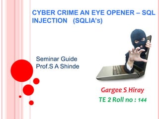 CYBER CRIME AN EYE OPENER – SQL
INJECTION (SQLIA’S)

Seminar Guide
Prof.S A Shinde

Gargee S Hiray
TE 2 Roll no : 144

 