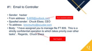 • Sender: hacker
• From address: ft-809@outlook.com
• Spoofed sender: Chuck Elsea, CEO
• To address: kmcmurtry@scuolar.com
• Body: “I have assigned you to manage file FT 809. This is a
strictly confidential operation to which takes priority over other
tasks”. Regards, Chuck Elsea
#1: Email to Controller
Non-standard address
Bad English
 